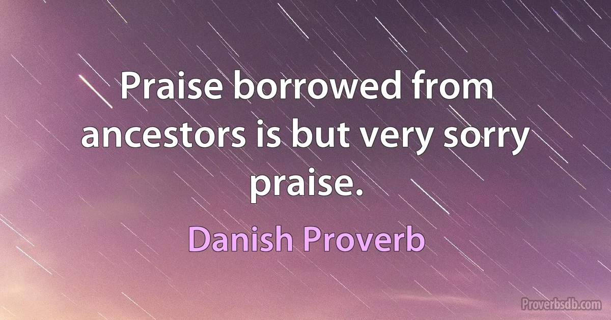 Praise borrowed from ancestors is but very sorry praise. (Danish Proverb)