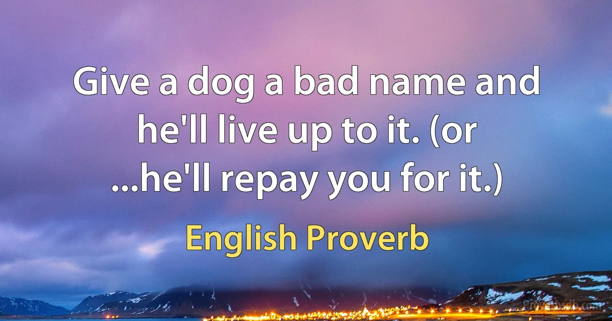 Give a dog a bad name and he'll live up to it. (or ...he'll repay you for it.) (English Proverb)