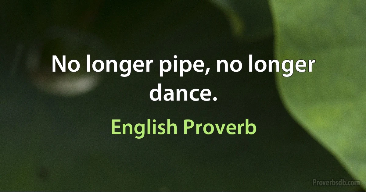 No longer pipe, no longer dance. (English Proverb)