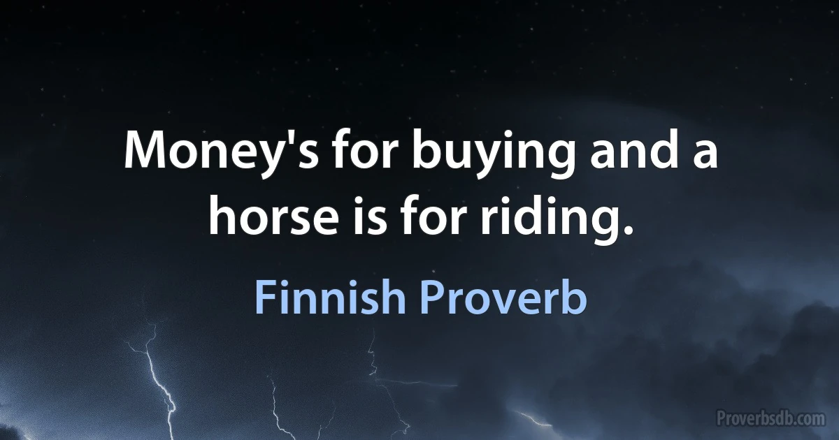 Money's for buying and a horse is for riding. (Finnish Proverb)