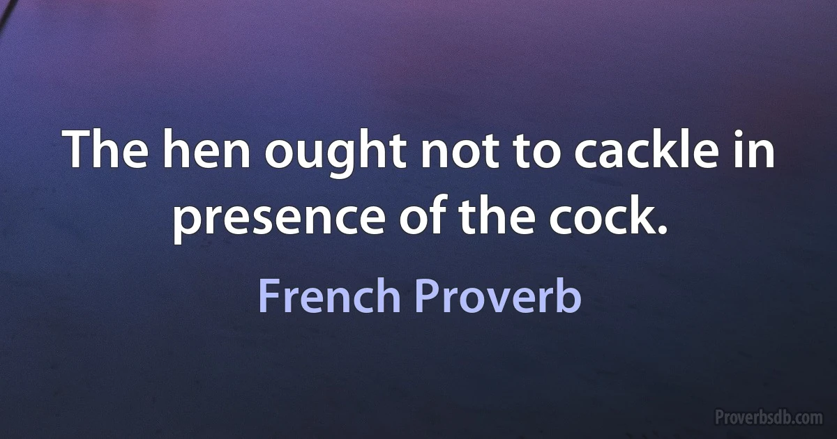 The hen ought not to cackle in presence of the cock. (French Proverb)