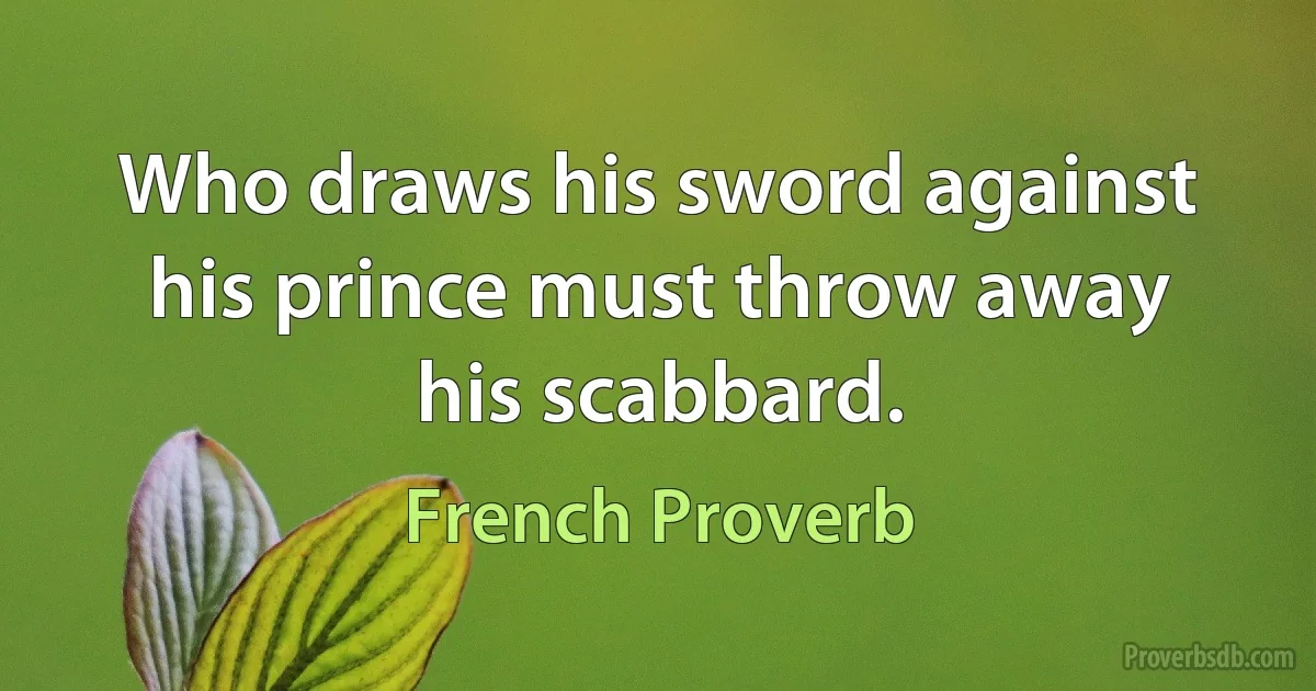 Who draws his sword against his prince must throw away his scabbard. (French Proverb)