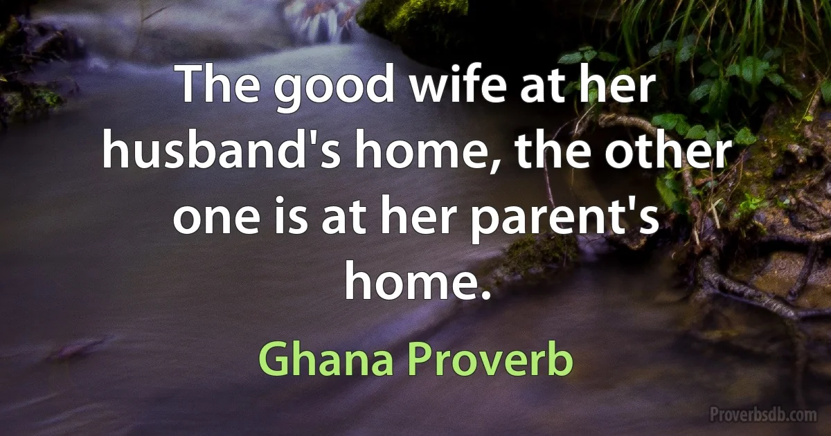 The good wife at her husband's home, the other one is at her parent's home. (Ghana Proverb)