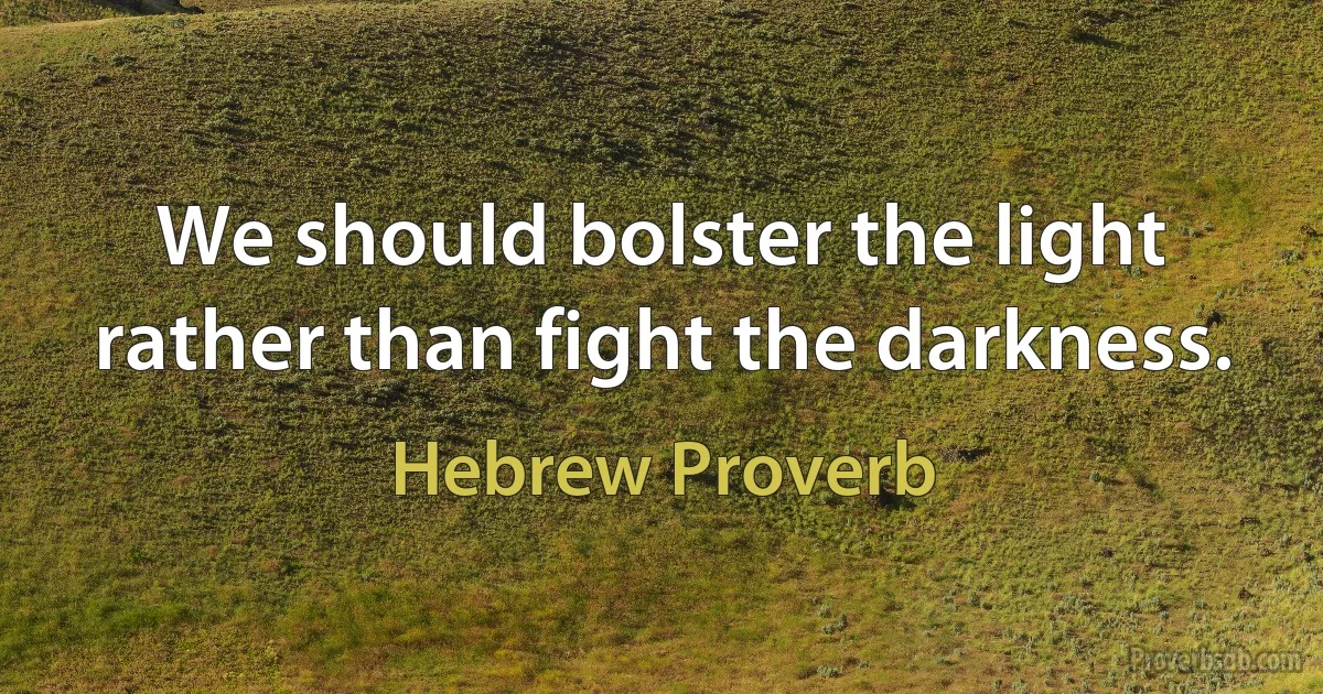 We should bolster the light rather than fight the darkness. (Hebrew Proverb)