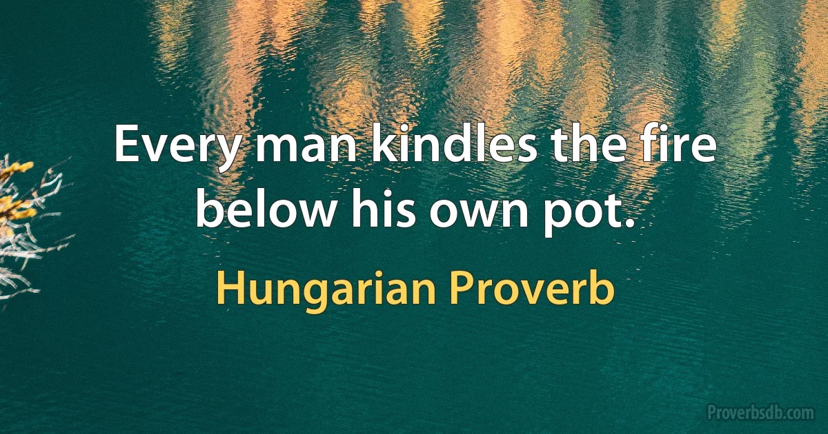 Every man kindles the fire below his own pot. (Hungarian Proverb)