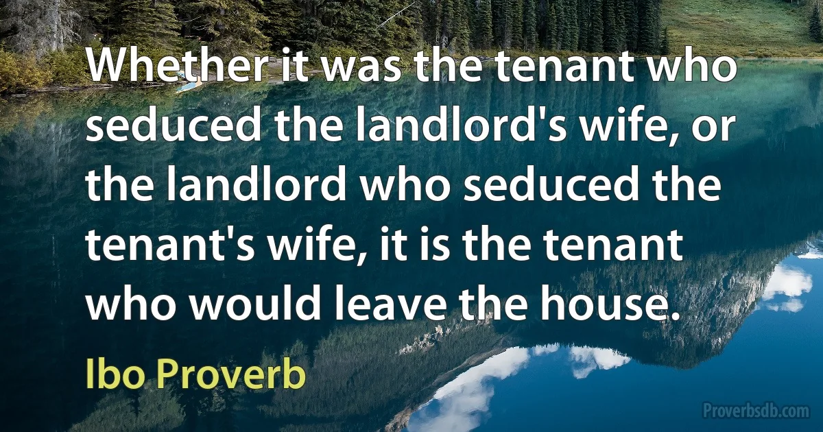 Whether it was the tenant who seduced the landlord's wife, or the landlord who seduced the tenant's wife, it is the tenant who would leave the house. (Ibo Proverb)