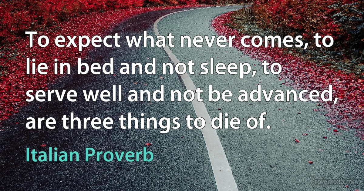 To expect what never comes, to lie in bed and not sleep, to serve well and not be advanced, are three things to die of. (Italian Proverb)