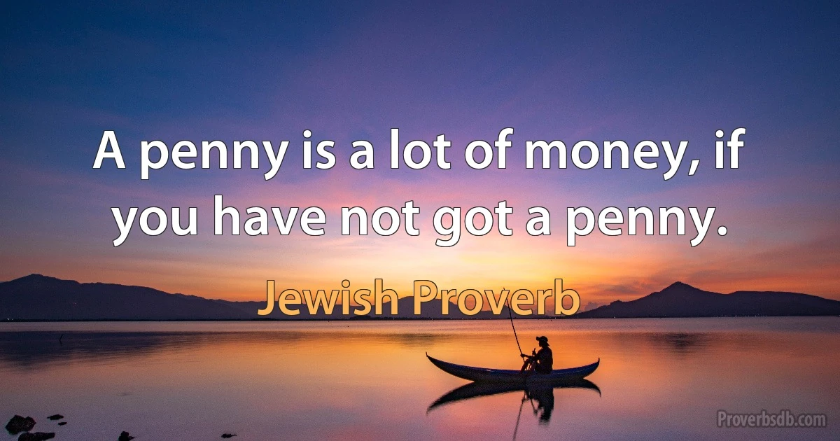 A penny is a lot of money, if you have not got a penny. (Jewish Proverb)