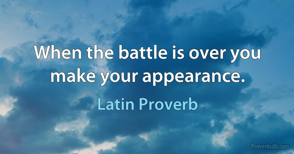 When the battle is over you make your appearance. (Latin Proverb)