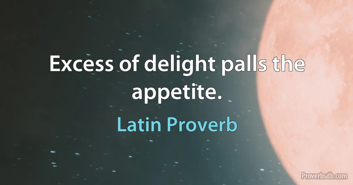 Excess of delight palls the appetite. (Latin Proverb)