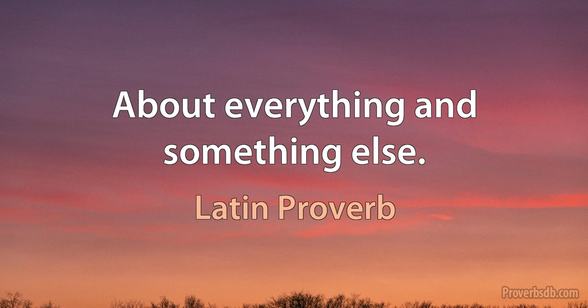 About everything and something else. (Latin Proverb)