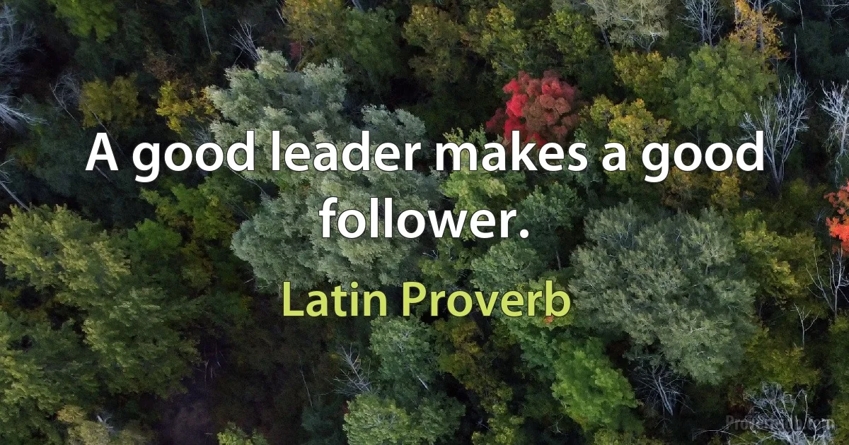 A good leader makes a good follower. (Latin Proverb)