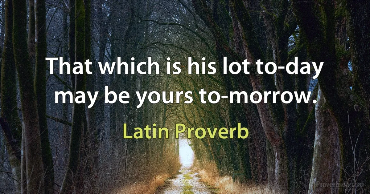 That which is his lot to-day may be yours to-morrow. (Latin Proverb)