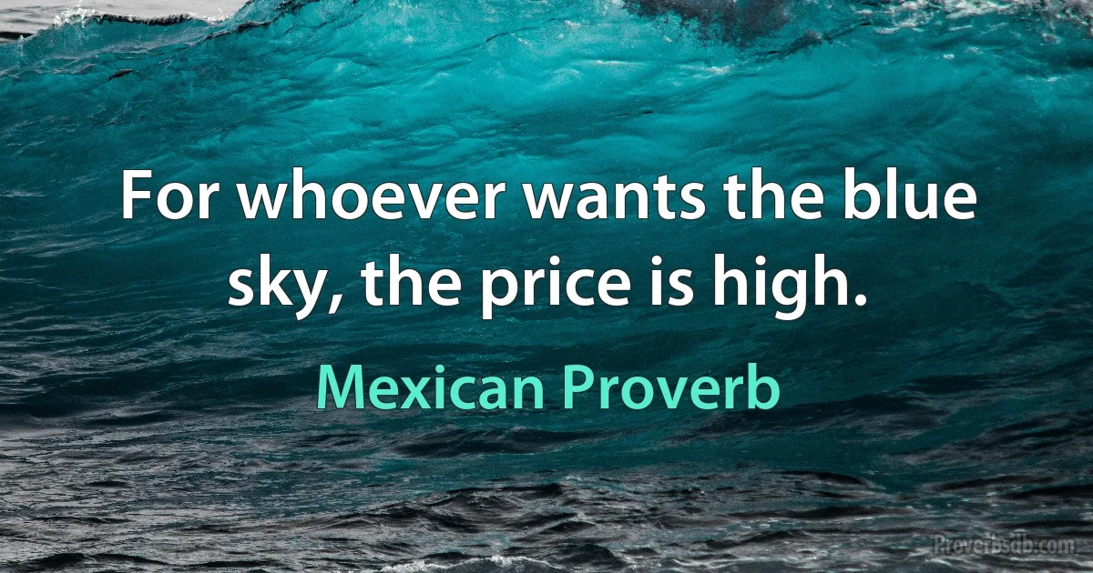 For whoever wants the blue sky, the price is high. (Mexican Proverb)