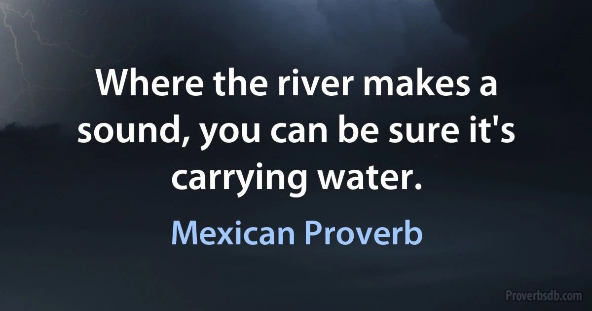 Where the river makes a sound, you can be sure it's carrying water. (Mexican Proverb)