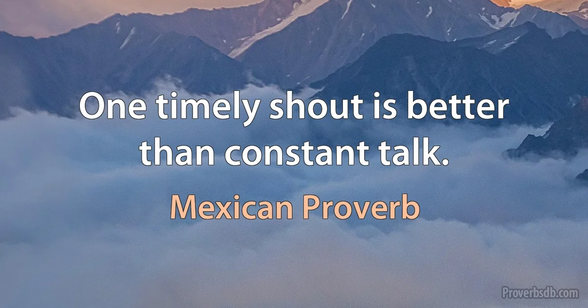 One timely shout is better than constant talk. (Mexican Proverb)