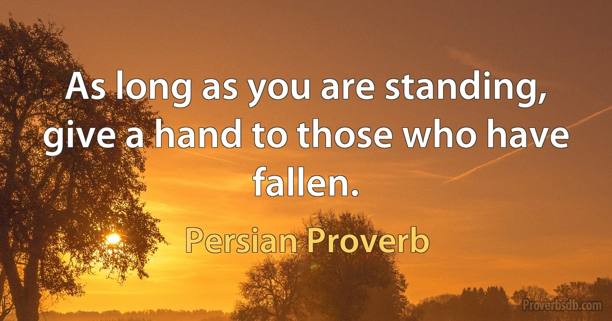 As long as you are standing, give a hand to those who have fallen. (Persian Proverb)