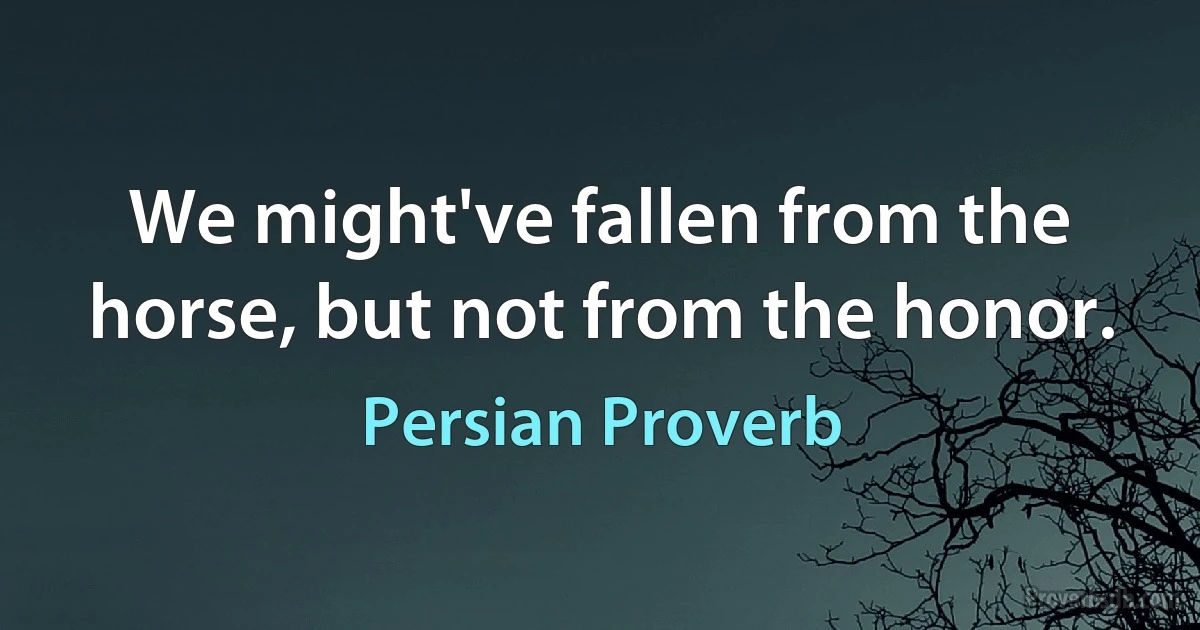 We might've fallen from the horse, but not from the honor. (Persian Proverb)