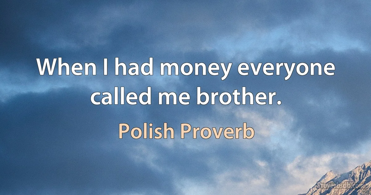 When I had money everyone called me brother. (Polish Proverb)