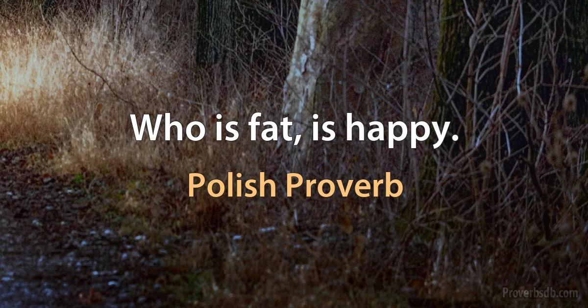 Who is fat, is happy. (Polish Proverb)