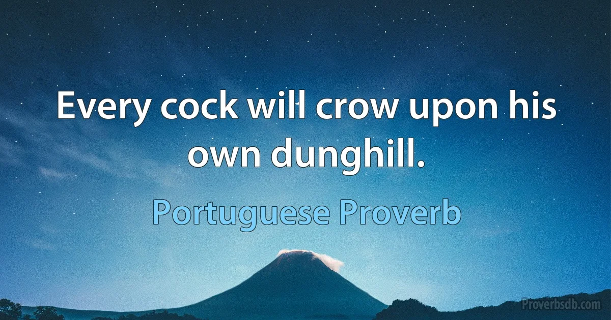 Every cock will crow upon his own dunghill. (Portuguese Proverb)