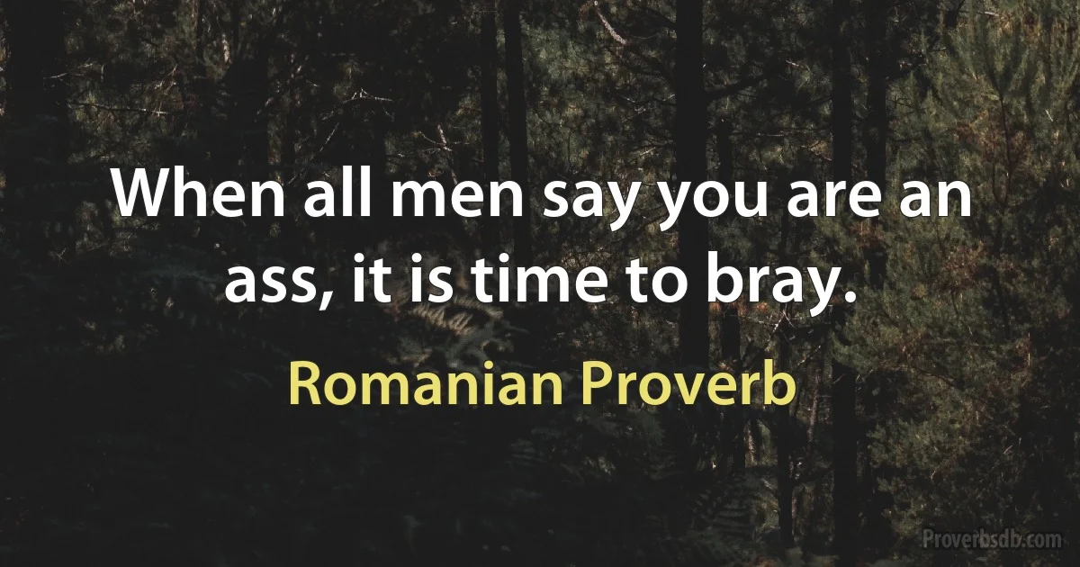 When all men say you are an ass, it is time to bray. (Romanian Proverb)