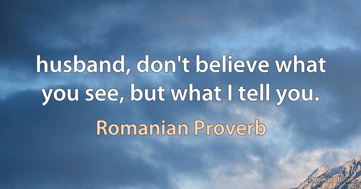 husband, don't believe what you see, but what I tell you. (Romanian Proverb)