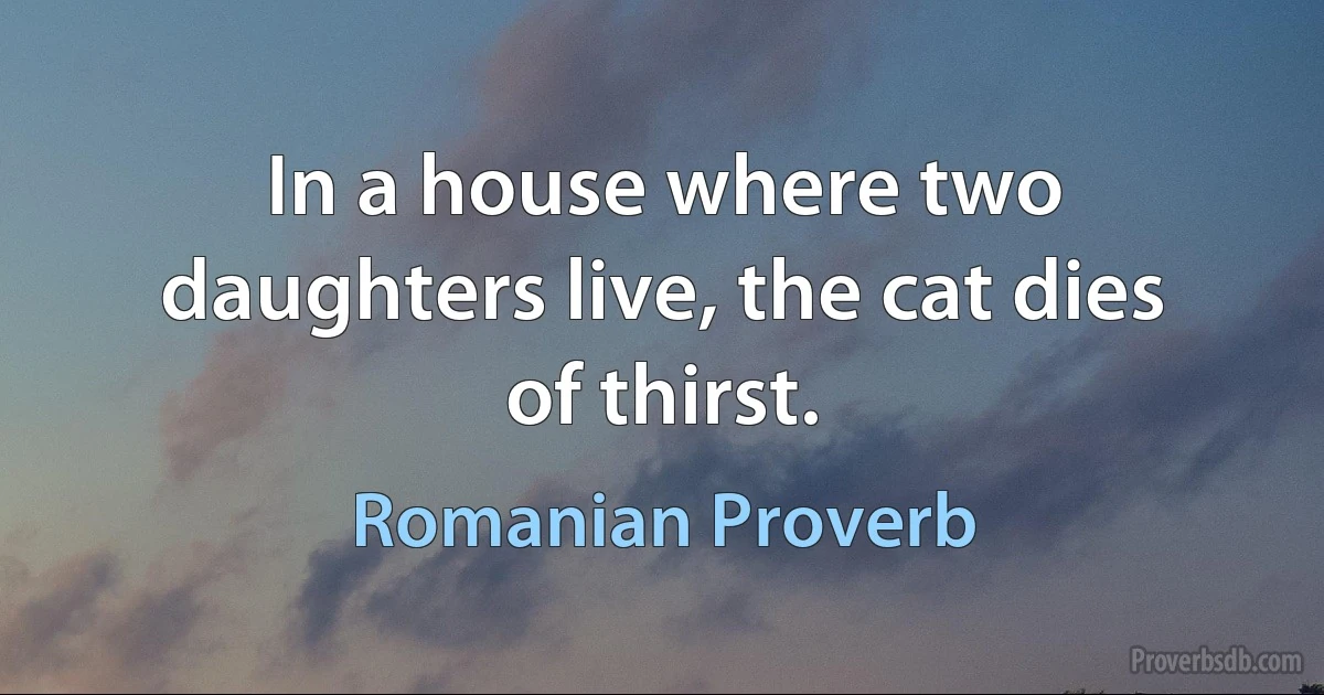 In a house where two daughters live, the cat dies of thirst. (Romanian Proverb)