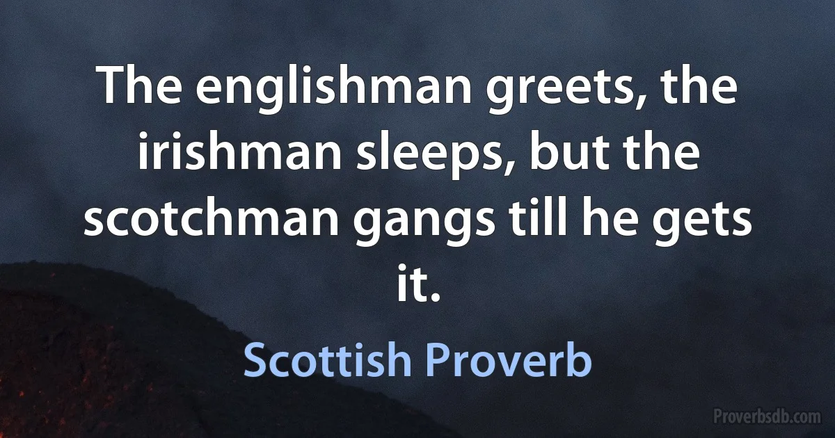 The englishman greets, the irishman sleeps, but the scotchman gangs till he gets it. (Scottish Proverb)