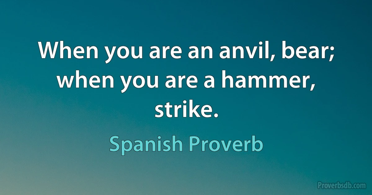 When you are an anvil, bear; when you are a hammer, strike. (Spanish Proverb)