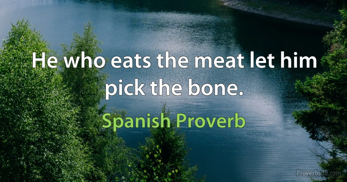 He who eats the meat let him pick the bone. (Spanish Proverb)