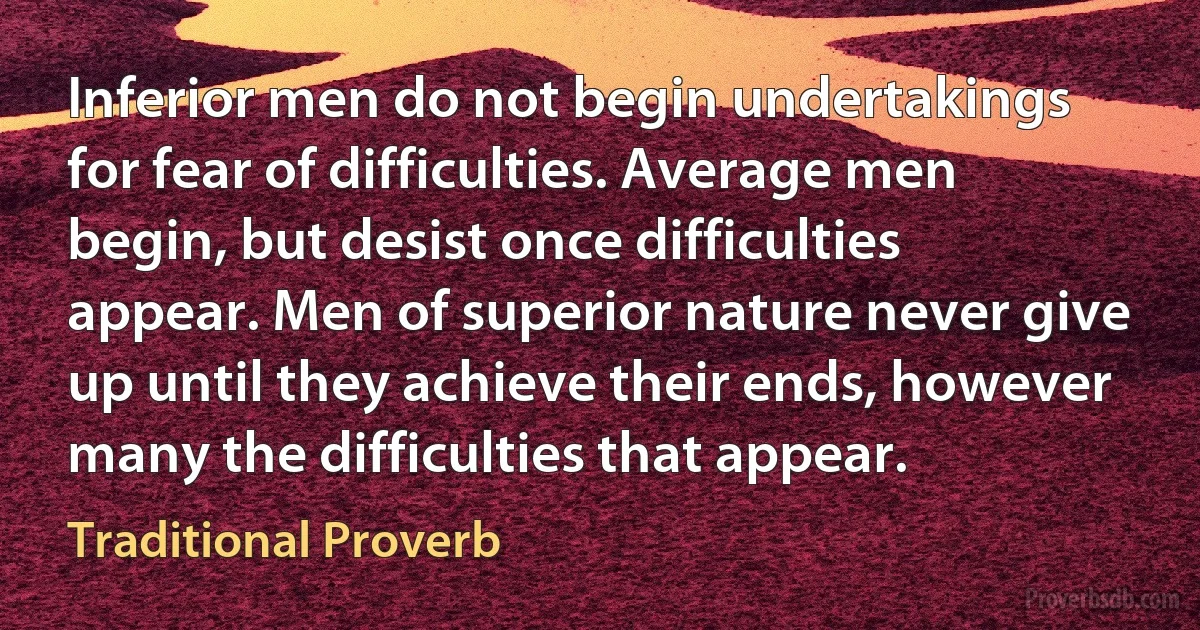 Inferior men do not begin undertakings for fear of difficulties. Average men begin, but desist once difficulties appear. Men of superior nature never give up until they achieve their ends, however many the difficulties that appear. (Traditional Proverb)