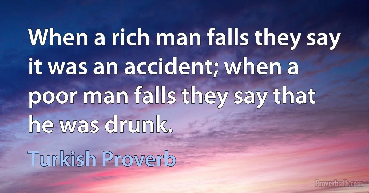 When a rich man falls they say it was an accident; when a poor man falls they say that he was drunk. (Turkish Proverb)