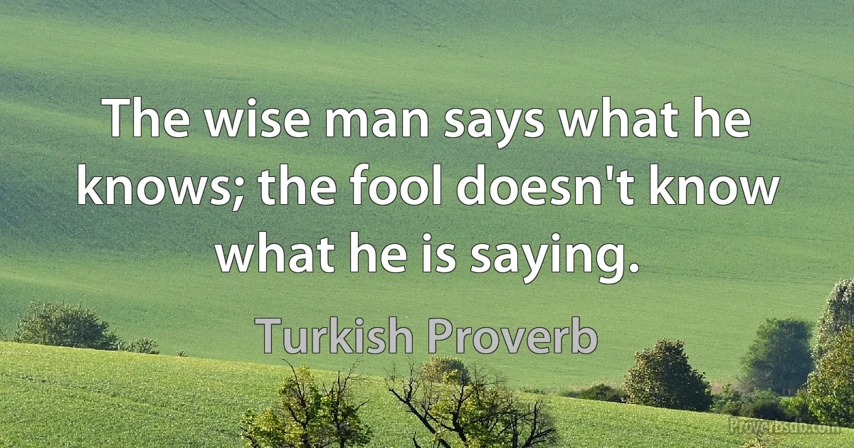 The wise man says what he knows; the fool doesn't know what he is saying. (Turkish Proverb)