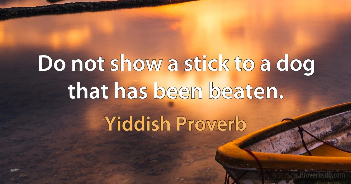 Do not show a stick to a dog that has been beaten. (Yiddish Proverb)