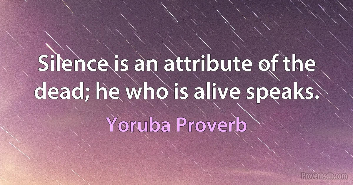 Silence is an attribute of the dead; he who is alive speaks. (Yoruba Proverb)