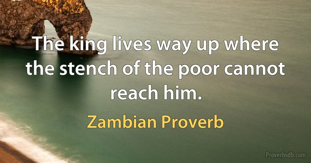 The king lives way up where the stench of the poor cannot reach him. (Zambian Proverb)