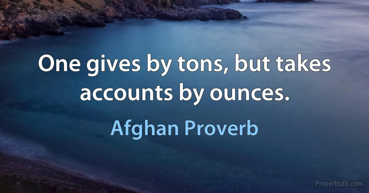 One gives by tons, but takes accounts by ounces. (Afghan Proverb)