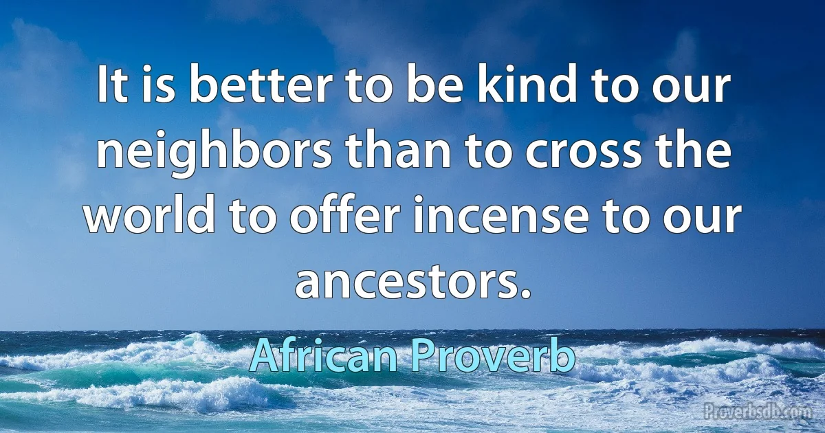 It is better to be kind to our neighbors than to cross the world to offer incense to our ancestors. (African Proverb)