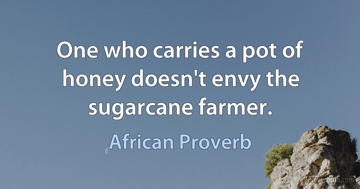 One who carries a pot of honey doesn't envy the sugarcane farmer. (African Proverb)