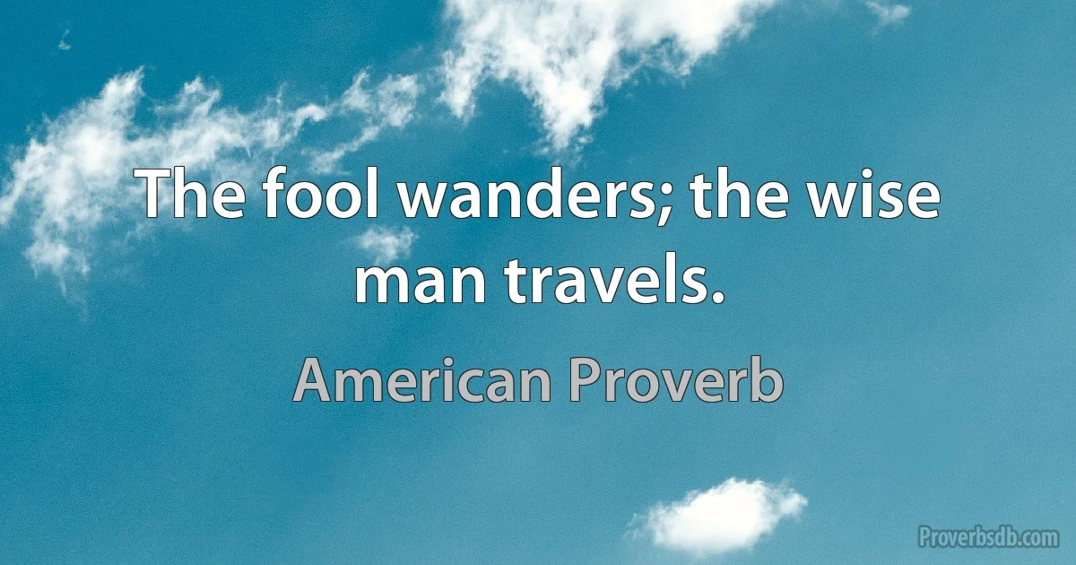 The fool wanders; the wise man travels. (American Proverb)