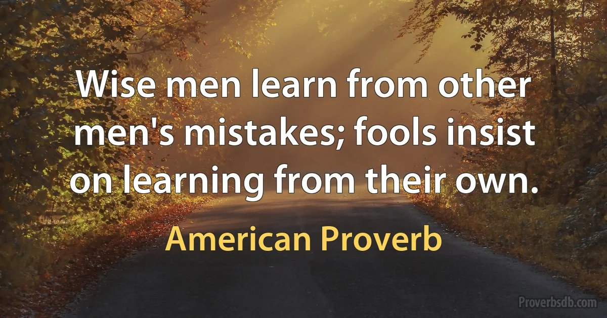 Wise men learn from other men's mistakes; fools insist on learning from their own. (American Proverb)