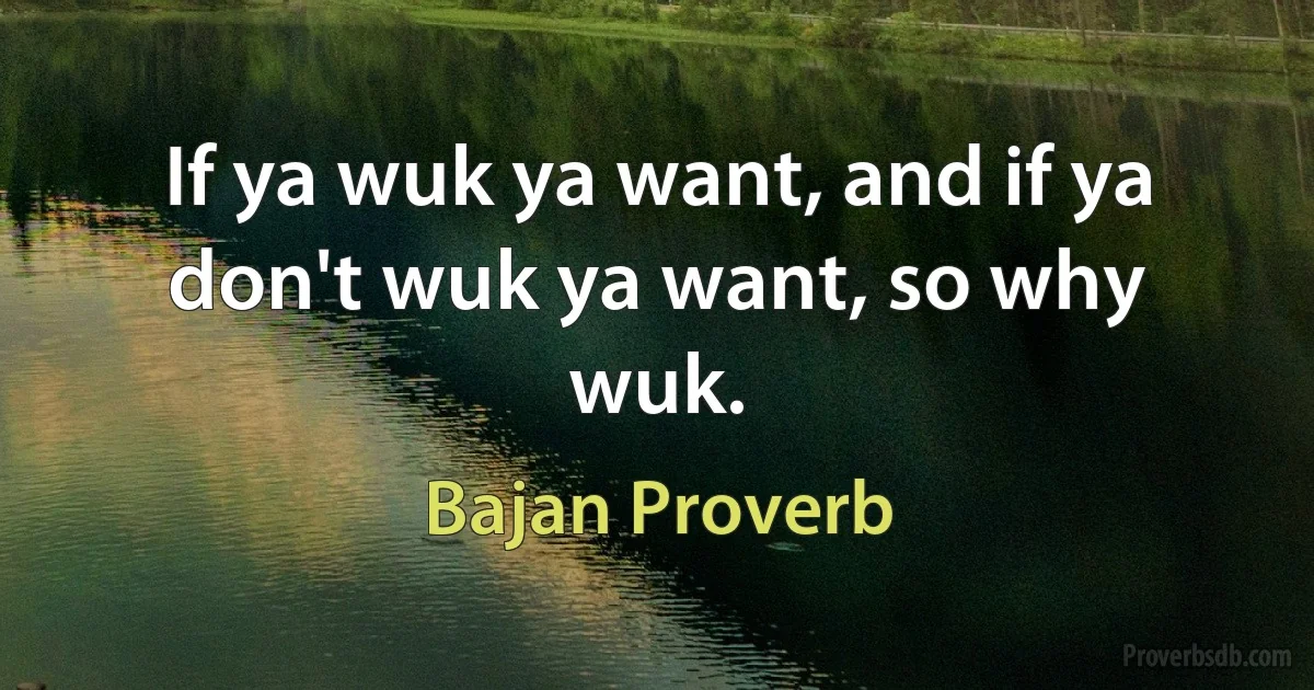 If ya wuk ya want, and if ya don't wuk ya want, so why wuk. (Bajan Proverb)