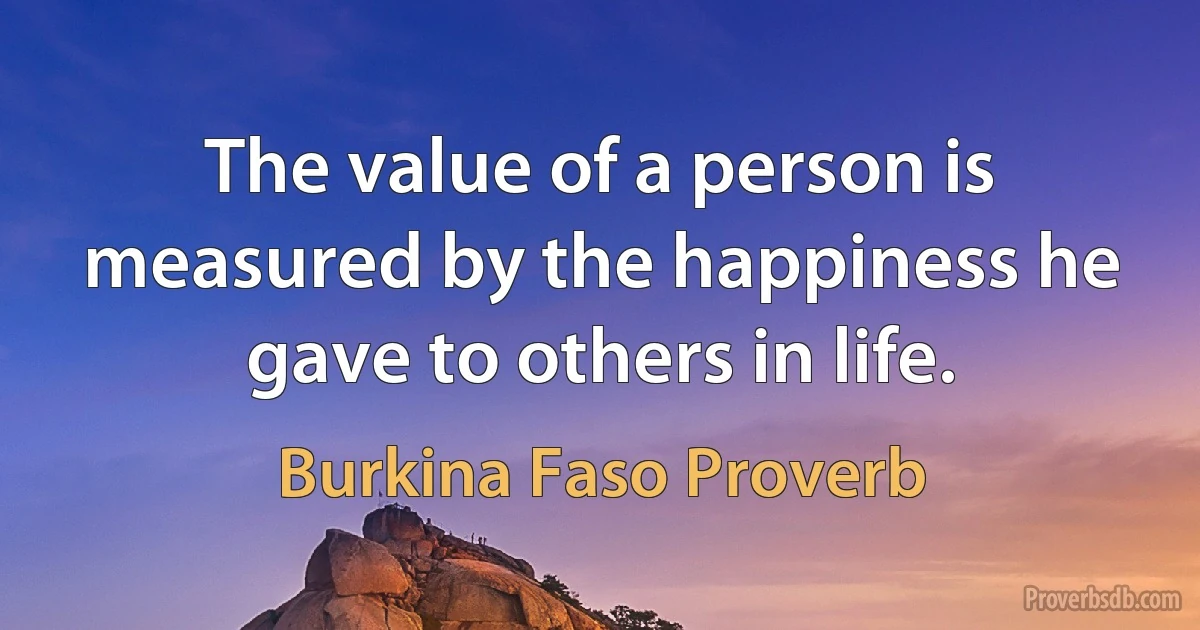 The value of a person is measured by the happiness he gave to others in life. (Burkina Faso Proverb)