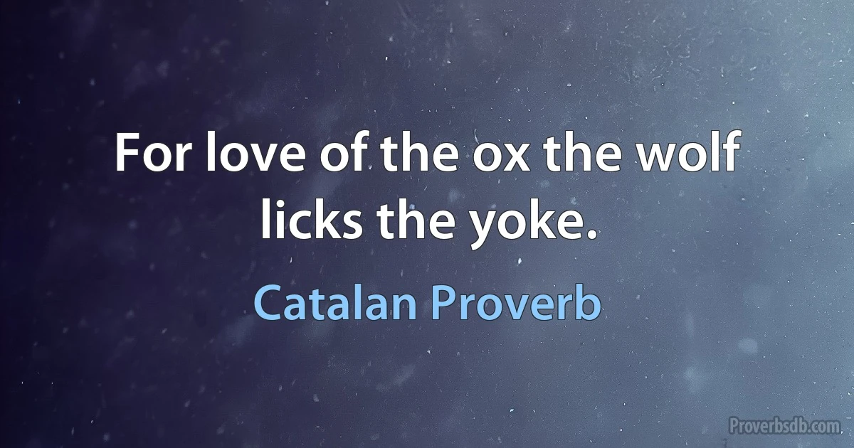 For love of the ox the wolf licks the yoke. (Catalan Proverb)