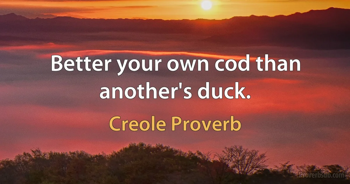 Better your own cod than another's duck. (Creole Proverb)