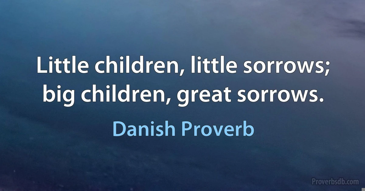 Little children, little sorrows; big children, great sorrows. (Danish Proverb)