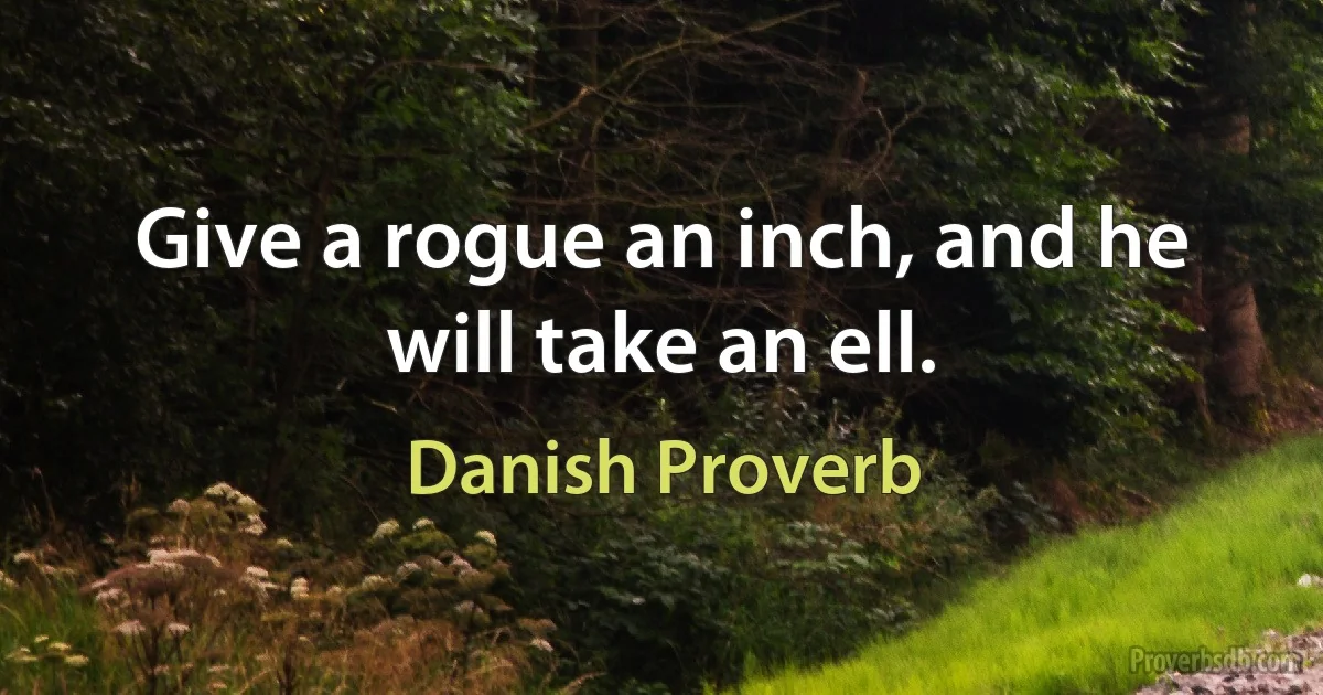 Give a rogue an inch, and he will take an ell. (Danish Proverb)