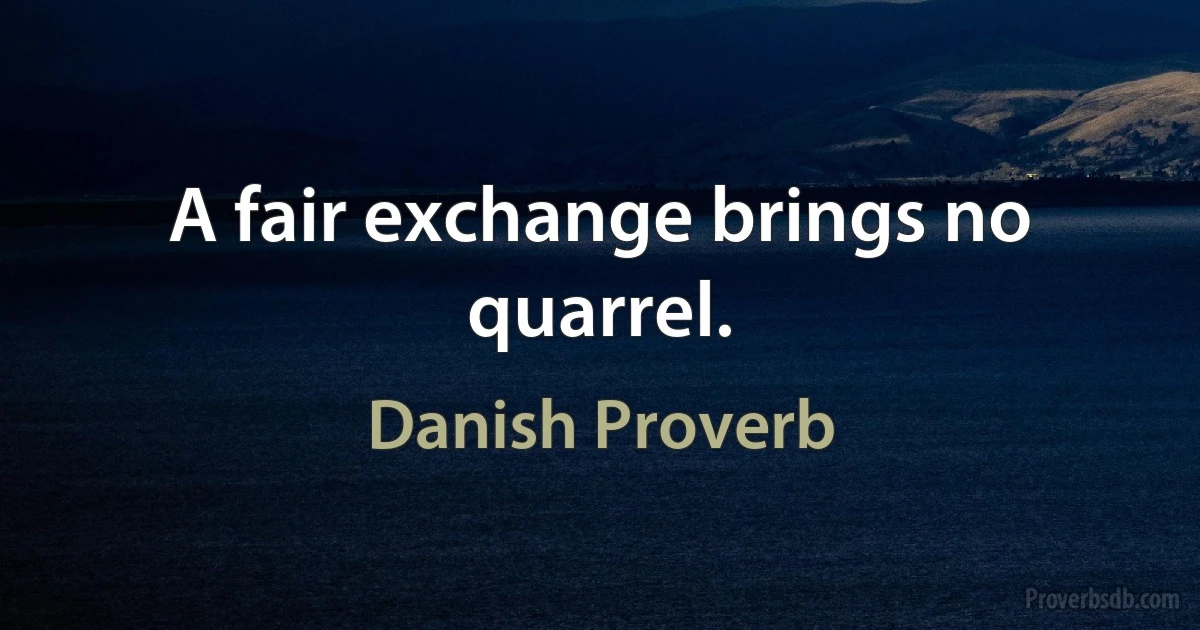 A fair exchange brings no quarrel. (Danish Proverb)