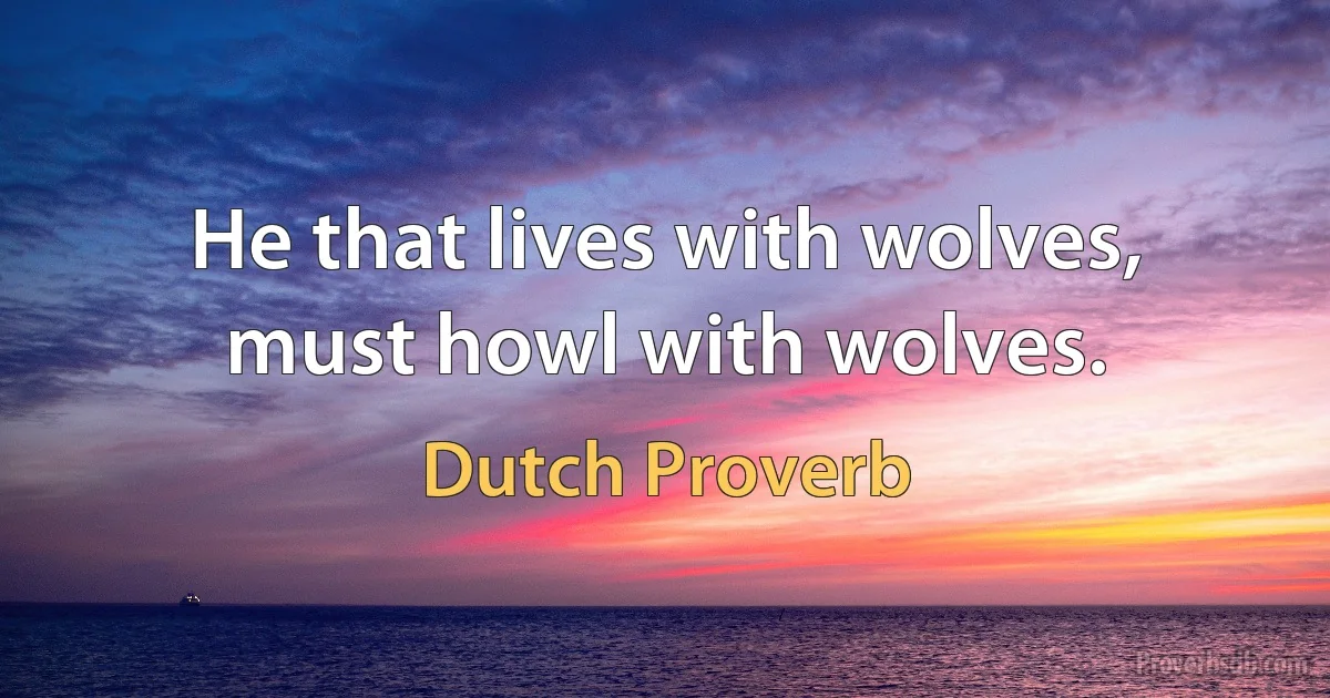 He that lives with wolves, must howl with wolves. (Dutch Proverb)